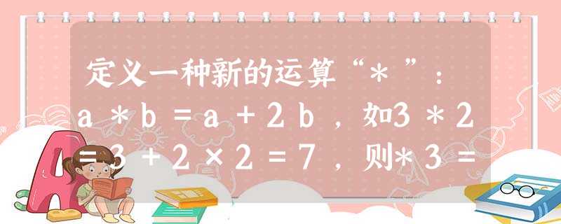 定义一种新的运算“*”:a*b=a+2b,如3*2=3+2×2=7,则*3=______. 定义一种新的运算“*”:a*b=a+2b,如3*2=3+2×2=7,则*3=______.