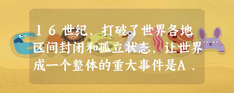 16世纪,打破了世界各地区间封闭和孤立状态,让世界成一个整体的重大事件是A.亚历山大东征B.郑和下西洋C.新航路开辟D.三角贸易 16世纪,打破了世界各地区间封闭和孤立状态,让世界成一个整体的重大事件是A.亚历山大东征B.郑和下西洋C.新航路开辟D.三角贸易