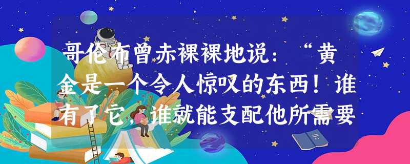 哥伦布曾赤裸裸地说:“黄金是一个令人惊叹的东西!谁有了它,谁就能支配他所需要的一切。有了黄金,要灵魂送到天堂,也是可以做到的。”这种对黄金的贪婪追求,从本质上反 哥伦布曾赤裸裸地说:“黄金是一个令人惊叹的东西!谁有了它,谁就能支配他所需要的一切。有了黄金,要灵魂送到天堂,也是可以做到的。”这种对黄金的贪婪追求,从本质上反