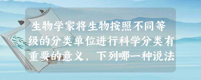 生物学家将生物按照不同等级的分类单位进行科学分类有重要的意义,下列哪一种说法是正确的A.能给每一种生物一个不同的名称B.可以根据分类弄清各种生物的生活环 生物学家将生物按照不同等级的分类单位进行科学分类有重要的意义,下列哪一种说法是正确的A.能给每一种生物一个不同的名称B.可以根据分类弄清各种生物的生活环