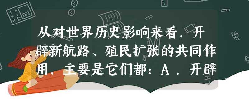 从对世界历史影响来看,开辟新航路、殖民扩张的共同作用,主要是它们都:A.开辟了殖民道路B.推动了资本主义发展 C.密切了世界各地联系D.引起了世界工人运动 从对世界历史影响来看,开辟新航路、殖民扩张的共同作用,主要是它们都:A.开辟了殖民道路B.推动了资本主义发展 C.密切了世界各地联系D.引起了世界工人运动