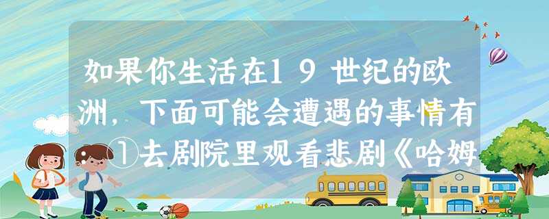 如果你生活在19世纪的欧洲,下面可能会遭遇的事情有:①去剧院里观看悲剧《哈姆雷特》;②观看卓别林电影;③伏尔泰的一场演讲让你受益颇多; ④惊闻奥匈帝国皇储费迪南 如果你生活在19世纪的欧洲,下面可能会遭遇的事情有:①去剧院里观看悲剧《哈姆雷特》;②观看卓别林电影;③伏尔泰的一场演讲让你受益颇多; ④惊闻奥匈帝国皇储费迪南