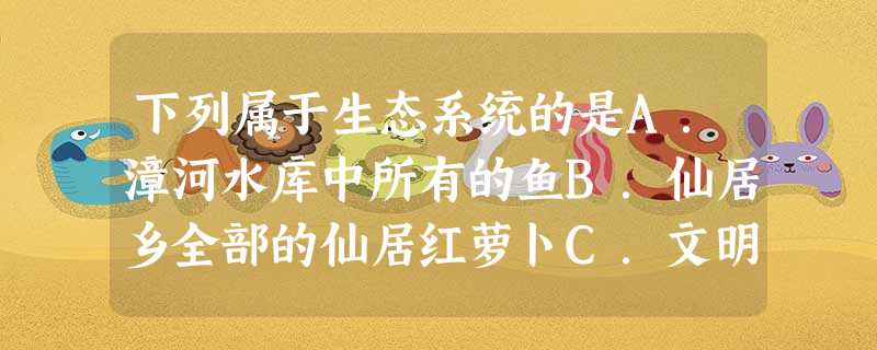 下列属于生态系统的是A.漳河水库中所有的鱼B.仙居乡全部的仙居红萝卜C.文明湖中所有的生物D.东宝山林区 下列属于生态系统的是A.漳河水库中所有的鱼B.仙居乡全部的仙居红萝卜C.文明湖中所有的生物D.东宝山林区