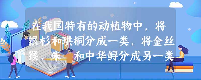 在我国特有的动植物中,将银杉和珙桐分成一类,将金丝猴、朱鸚和中华鲟分成另一类,这样进行划分的分类等级单位是A.界B.科C.属D.种 在我国特有的动植物中,将银杉和珙桐分成一类,将金丝猴、朱鸚和中华鲟分成另一类,这样进行划分的分类等级单位是A.界B.科C.属D.种
