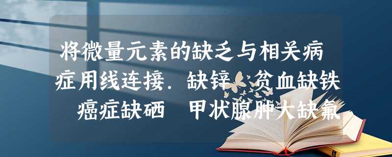 将微量元素的缺乏与相关病症用线连接.缺锌 贫血缺铁 癌症缺硒 甲状腺肿大缺氟 发育不良、生长缓慢缺碘 龋齿 将微量元素的缺乏与相关病症用线连接.缺锌 贫血缺铁 癌症缺硒 甲状腺肿大缺氟 发育不良、生长缓慢缺碘 龋齿