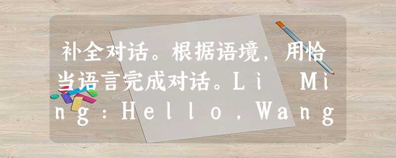 补全对话。根据语境,用恰当语言完成对话。Li Ming:Hello,Wang Hai! Where are you going?Wang H 补全对话。根据语境,用恰当语言完成对话。Li Ming:Hello,Wang Hai! Where are you going?Wang H
