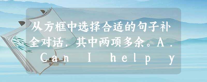 从方框中选择合适的句子补全对话,其中两项多余。A. Can I help you? B. I have a map. C. At seven 从方框中选择合适的句子补全对话,其中两项多余。A. Can I help you? B. I have a map. C. At seven