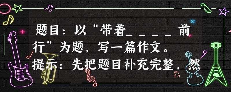 题目:以“带着____前行”为题,写一篇作文。 提示:先把题目补充完整,然后作文。横线上供参考的词语如:感恩、爱、快乐、遗憾…… 要求:立意 题目:以“带着____前行”为题,写一篇作文。 提示:先把题目补充完整,然后作文。横线上供参考的词语如:感恩、爱、快乐、遗憾…… 要求:立意