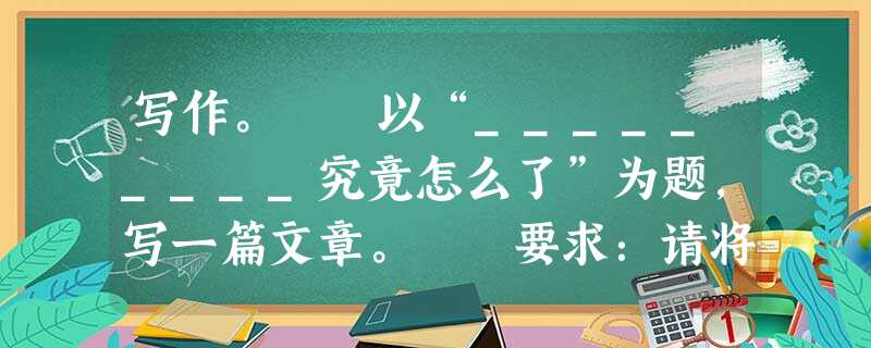 写作。 以“_________究竟怎么了”为题,写一篇文章。 要求:请将题目补充完整。例如“我们”、“老槐树”、“妈妈,你”、“他”…… 写作。 以“_________究竟怎么了”为题,写一篇文章。 要求:请将题目补充完整。例如“我们”、“老槐树”、“妈妈,你”、“他”……