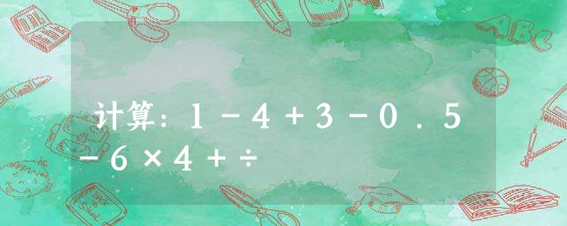 计算:1-4+3-0.5-6×4+÷ 计算:1-4+3-0.5-6×4+÷
