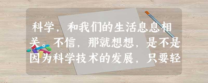 科学,和我们的生活息息相关。不信,那就想想,是不是因为科学技术的发展,只要轻点鼠标便可了解天下大事?是不是因为科学技术的发展,只要拨几个数字便可 科学,和我们的生活息息相关。不信,那就想想,是不是因为科学技术的发展,只要轻点鼠标便可了解天下大事?是不是因为科学技术的发展,只要拨几个数字便可