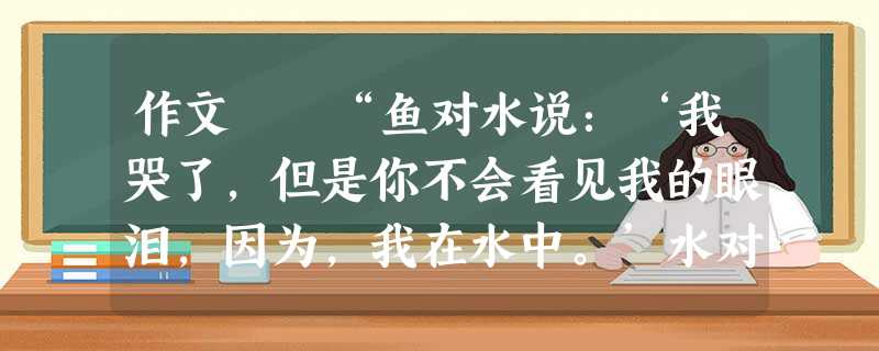 作文 “鱼对水说:‘我哭了,但是你不会看见我的眼泪,因为,我在水中。’水对鱼说:‘我可以看见你的眼泪,因为,你在我心中。’”这是鱼和水的一段经典对 作文 “鱼对水说:‘我哭了,但是你不会看见我的眼泪,因为,我在水中。’水对鱼说:‘我可以看见你的眼泪,因为,你在我心中。’”这是鱼和水的一段经典对