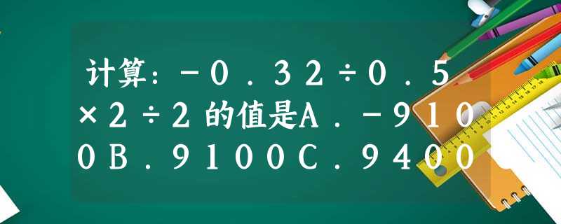 计算:-0.32÷0.5×2÷2的值是A.-9100B.9100C.9400D.-9400 计算:-0.32÷0.5×2÷2的值是A.-9100B.9100C.9400D.-9400