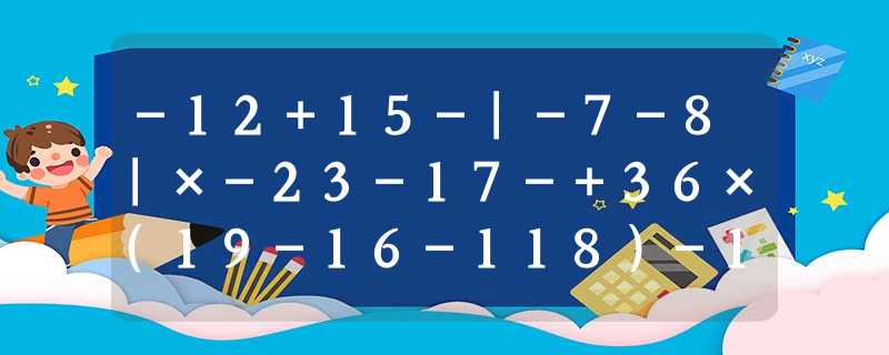 -12+15-|-7-8|×-23-17-+36×(19-16-118)-13-(1-0 -12+15-|-7-8|×-23-17-+36×(19-16-118)-13-(1-0