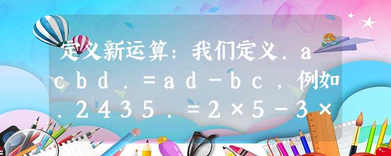 定义新运算:我们定义.acbd.=ad-bc,例如.2435.=2×5-3×4=-2.则.3-245.=______. 定义新运算:我们定义.acbd.=ad-bc,例如.2435.=2×5-3×4=-2.则.3-245.=______.
