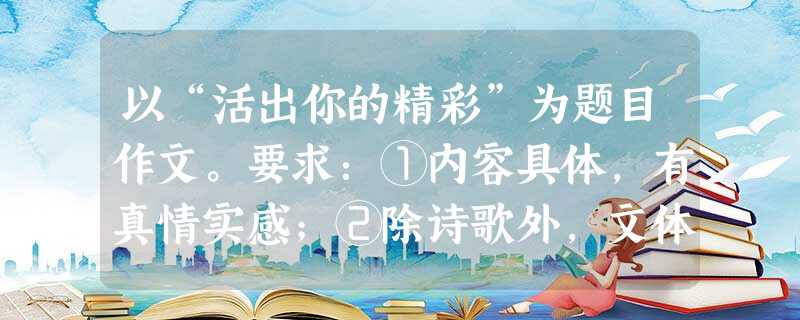 以“活出你的精彩”为题目作文。要求:①内容具体,有真情实感;②除诗歌外,文体不限;③字数不少于600字;④凡涉及真实的人名、校名、地名,一律用A 以“活出你的精彩”为题目作文。要求:①内容具体,有真情实感;②除诗歌外,文体不限;③字数不少于600字;④凡涉及真实的人名、校名、地名,一律用A