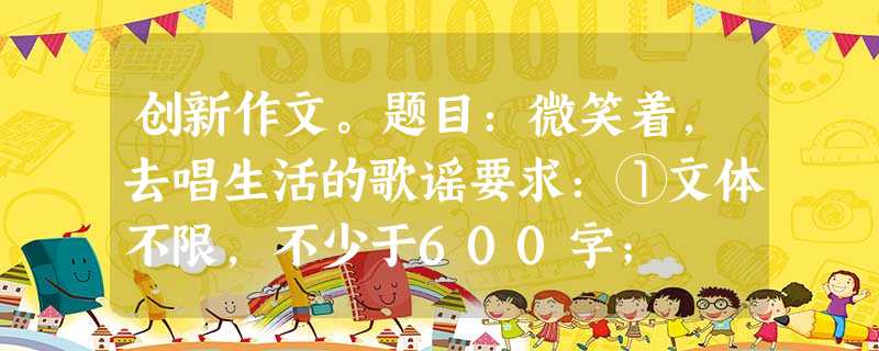 创新作文。题目:微笑着,去唱生活的歌谣要求:①文体不限,不少于600字; ②文中不得出现含有个人信息的地名、校名和 创新作文。题目:微笑着,去唱生活的歌谣要求:①文体不限,不少于600字; ②文中不得出现含有个人信息的地名、校名和
