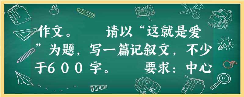 作文。 请以“这就是爱”为题,写一篇记叙文,不少于600字。 要求:中心明确,条理清楚,详略得当。尽量写出自己独特的体察和感悟。文中不得出现真实 作文。 请以“这就是爱”为题,写一篇记叙文,不少于600字。 要求:中心明确,条理清楚,详略得当。尽量写出自己独特的体察和感悟。文中不得出现真实