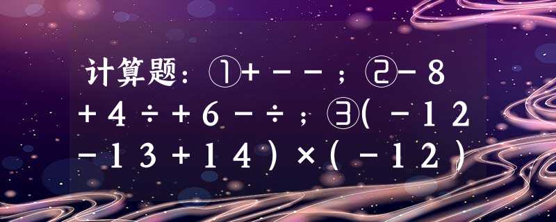 计算题:①+--;②-8+4÷+6-÷;③(-12-13+14)×(-12);④-14-(1-0.5 计算题:①+--;②-8+4÷+6-÷;③(-12-13+14)×(-12);④-14-(1-0.5