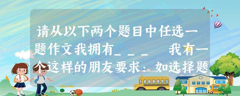 请从以下两个题目中任选一题作文我拥有___ 我有一个这样的朋友要求:如选择题,请补全题目 除诗歌外,任何文体都可以 请从以下两个题目中任选一题作文我拥有___ 我有一个这样的朋友要求:如选择题,请补全题目 除诗歌外,任何文体都可以