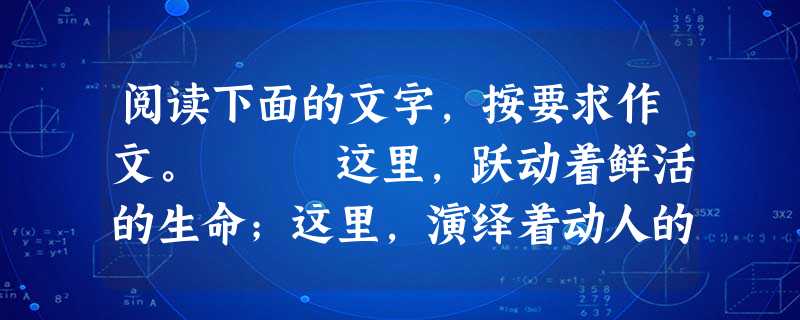 阅读下面的文字,按要求作文。 这里,跃动着鲜活的生命;这里,演绎着动人的故事;这里,展示着多彩的生活…… 请以“在这里”为题目,写一篇文章。 阅读下面的文字,按要求作文。 这里,跃动着鲜活的生命;这里,演绎着动人的故事;这里,展示着多彩的生活…… 请以“在这里”为题目,写一篇文章。