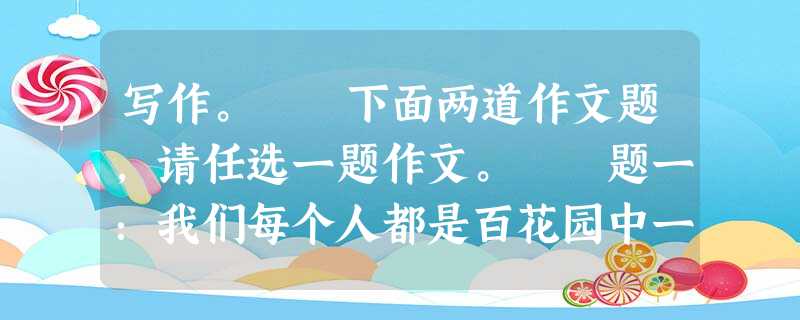 写作。 下面两道作文题,请任选一题作文。 题一:我们每个人都是百花园中一朵独一无二的小花,有着自己的颜色、形状和芳香,有着属于自己成长的 写作。 下面两道作文题,请任选一题作文。 题一:我们每个人都是百花园中一朵独一无二的小花,有着自己的颜色、形状和芳香,有着属于自己成长的