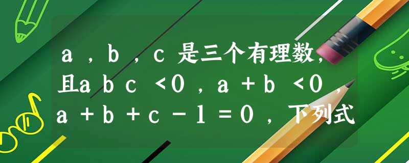 a,b,c是三个有理数,且abc<0,a+b<0,a+b+c-1=0,下列式子正确的是A.|a|>|b+c|B.c-1<0C.|a+b-c|-|a+b- a,b,c是三个有理数,且abc<0,a+b<0,a+b+c-1=0,下列式子正确的是A.|a|>|b+c|B.c-1<0C.|a+b-c|-|a+b-