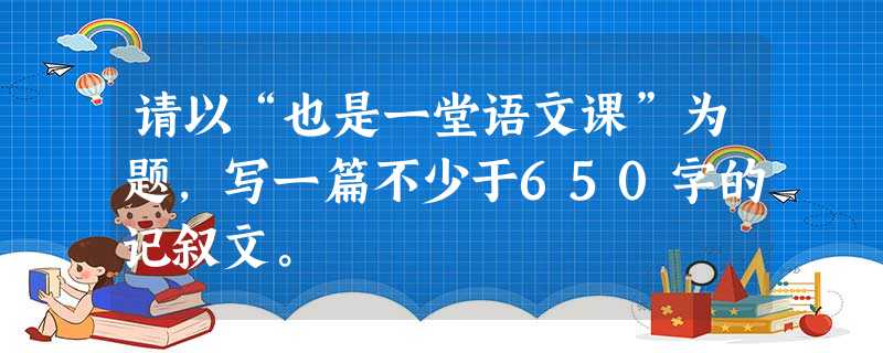 请以“也是一堂语文课”为题,写一篇不少于650字的记叙文。 请以“也是一堂语文课”为题,写一篇不少于650字的记叙文。