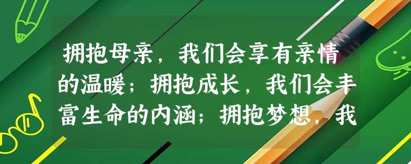 拥抱母亲,我们会享有亲情的温暖;拥抱成长,我们会丰富生命的内涵;拥抱梦想,我们会开创人生的辉煌;拥抱阳光,我们会感悟快乐的真谛;拥抱春天,我们会 拥抱母亲,我们会享有亲情的温暖;拥抱成长,我们会丰富生命的内涵;拥抱梦想,我们会开创人生的辉煌;拥抱阳光,我们会感悟快乐的真谛;拥抱春天,我们会