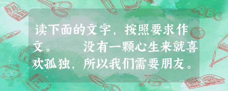 读下面的文字,按照要求作文。 没有一颗心生来就喜欢孤独,所以我们需要朋友。我年轻的朋友,谁是你最好的朋友呢?是和你形影不离的那个同学吧?但也许恰是 读下面的文字,按照要求作文。 没有一颗心生来就喜欢孤独,所以我们需要朋友。我年轻的朋友,谁是你最好的朋友呢?是和你形影不离的那个同学吧?但也许恰是
