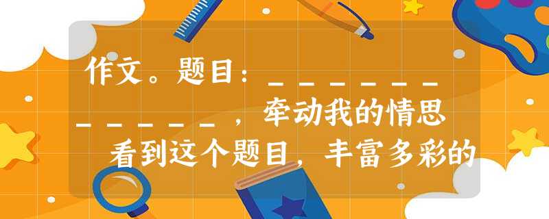 作文。题目:___________,牵动我的情思 看到这个题目,丰富多彩的生活会撩拨你刻骨铭心的记忆,牵动你感情的神经,请将文题补充完整,写一篇文 作文。题目:___________,牵动我的情思 看到这个题目,丰富多彩的生活会撩拨你刻骨铭心的记忆,牵动你感情的神经,请将文题补充完整,写一篇文