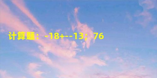 计算题:-18+--13;76÷(-16)×314. 计算题:-18+--13;76÷(-16)×314.