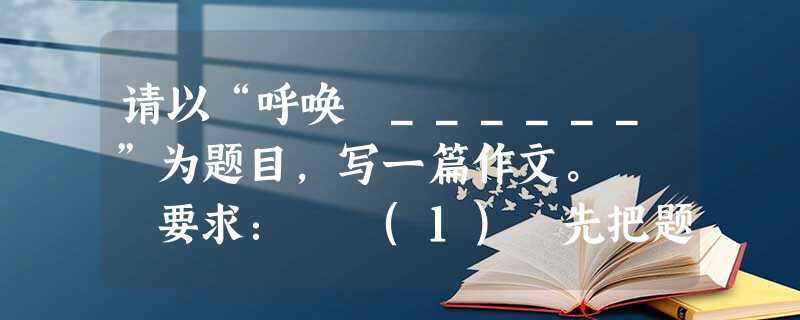 请以“呼唤 ______”为题目,写一篇作文。 要求: (1) 先把题目补充完整,然后作文; (2) 文体自选,立意自定; ( 请以“呼唤 ______”为题目,写一篇作文。 要求: (1) 先把题目补充完整,然后作文; (2) 文体自选,立意自定; (