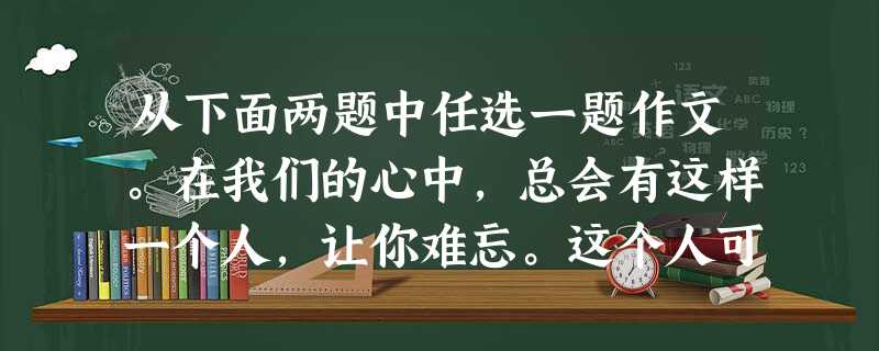 从下面两题中任选一题作文。在我们的心中,总会有这样一个人,让你难忘。这个人可能伟大,也可能平凡;这个人也许就在你身边,也许和你永远没有交集。这 从下面两题中任选一题作文。在我们的心中,总会有这样一个人,让你难忘。这个人可能伟大,也可能平凡;这个人也许就在你身边,也许和你永远没有交集。这