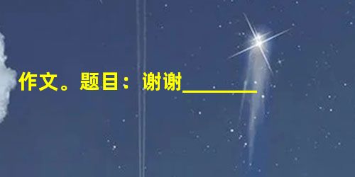 作文。题目:谢谢______________要求:①请在横线上填上合适的词语。 ②叙事清楚,结构合理。 ③内容充实,详略得当。 ④灵活运 作文。题目:谢谢______________要求:①请在横线上填上合适的词语。 ②叙事清楚,结构合理。 ③内容充实,详略得当。 ④灵活运