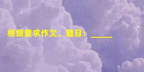 根据要求作文。题目:________来了要求:①把题目补充完整; ②有真情实感,力求有创意,不得套写抄袭; ③文体自定; ④不少于600字(写 根据要求作文。题目:________来了要求:①把题目补充完整; ②有真情实感,力求有创意,不得套写抄袭; ③文体自定; ④不少于600字(写