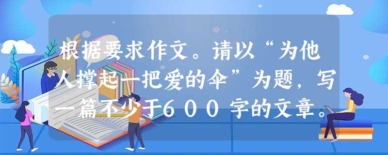 根据要求作文。请以“为他人撑起一把爱的伞”为题,写一篇不少于600字的文章。要求:1.文体自选,诗歌除外。 2.文中不要出现真实的地名、校名、 根据要求作文。请以“为他人撑起一把爱的伞”为题,写一篇不少于600字的文章。要求:1.文体自选,诗歌除外。 2.文中不要出现真实的地名、校名、