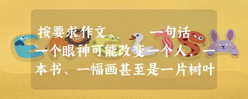 按要求作文。 一句话、一个眼神可能改变一个人,一本书、一幅画甚至是一片树叶也能改变一个人。生活中我们常常会遇到这样的人、事、物,因为他们的 按要求作文。 一句话、一个眼神可能改变一个人,一本书、一幅画甚至是一片树叶也能改变一个人。生活中我们常常会遇到这样的人、事、物,因为他们的