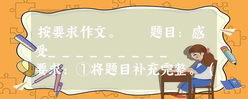 按要求作文。 题目:感受_________ 要求:①将题目补充完整。(提示:空白处可填“大自然”、“生活”、“孤独”、“幸福”、“亲情”、“友 按要求作文。 题目:感受_________ 要求:①将题目补充完整。(提示:空白处可填“大自然”、“生活”、“孤独”、“幸福”、“亲情”、“友