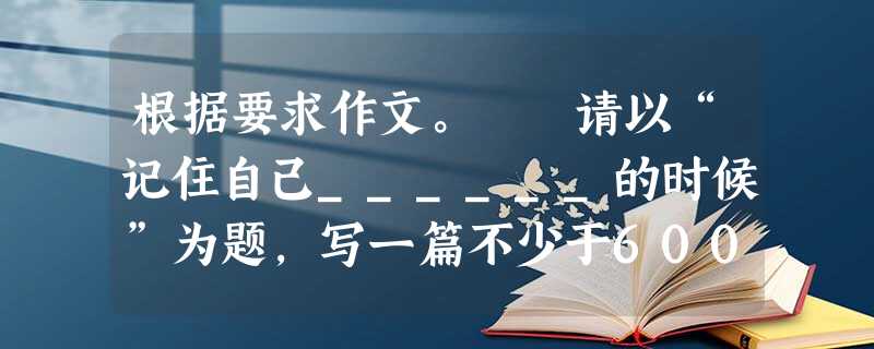 根据要求作文。 请以“记住自己______的时候”为题,写一篇不少于600字的作文。 要求:将题目补充完整。 立意自定,文体 根据要求作文。 请以“记住自己______的时候”为题,写一篇不少于600字的作文。 要求:将题目补充完整。 立意自定,文体