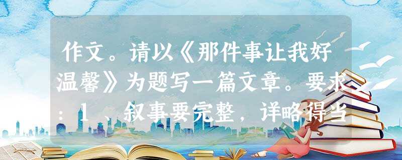 作文。请以《那件事让我好温馨》为题写一篇文章。要求:1、叙事要完整,详略得当。 2、写出自己的真情实感。 3、书写认真工整,600字左右 作文。请以《那件事让我好温馨》为题写一篇文章。要求:1、叙事要完整,详略得当。 2、写出自己的真情实感。 3、书写认真工整,600字左右