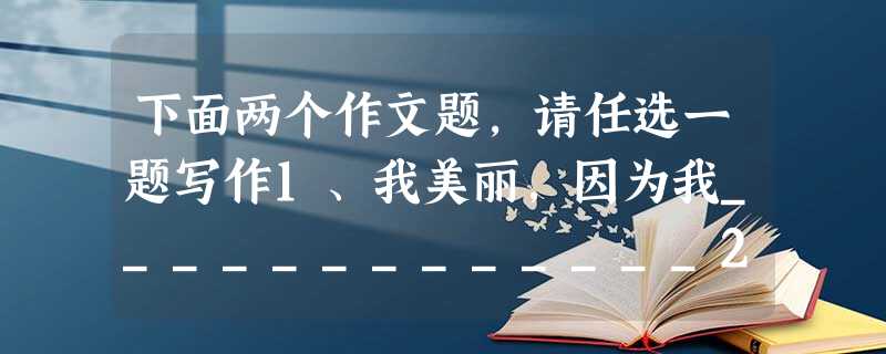 下面两个作文题,请任选一题写作1、我美丽,因为我_____________2、请以“读书真好”为题,写一篇作文要求:文体不限,不 下面两个作文题,请任选一题写作1、我美丽,因为我_____________2、请以“读书真好”为题,写一篇作文要求:文体不限,不