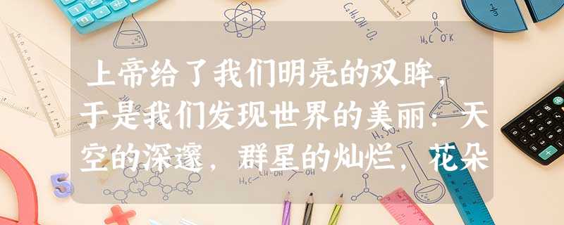 上帝给了我们明亮的双眸,于是我们发现世界的美丽:天空的深邃,群星的灿烂,花朵的娇媚,溪水的明澈,人们的笑颜;上帝给了我们敏锐的听觉,于是我们听到了小 上帝给了我们明亮的双眸,于是我们发现世界的美丽:天空的深邃,群星的灿烂,花朵的娇媚,溪水的明澈,人们的笑颜;上帝给了我们敏锐的听觉,于是我们听到了小