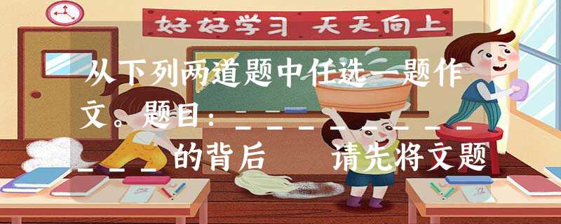 从下列两道题中任选一题作文。题目:___________的背后 请先将文题补充完整再作文。 要求:文体不限;不少于600字(若是诗歌不少于20 从下列两道题中任选一题作文。题目:___________的背后 请先将文题补充完整再作文。 要求:文体不限;不少于600字(若是诗歌不少于20