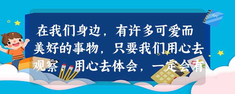 在我们身边,有许多可爱而美好的事物,只要我们用心去观察,用心去体会,一定会有意想不到的收获。让我们敞开心扉,去接纳世界万物,去感受别样的亲情吧! 请 在我们身边,有许多可爱而美好的事物,只要我们用心去观察,用心去体会,一定会有意想不到的收获。让我们敞开心扉,去接纳世界万物,去感受别样的亲情吧! 请