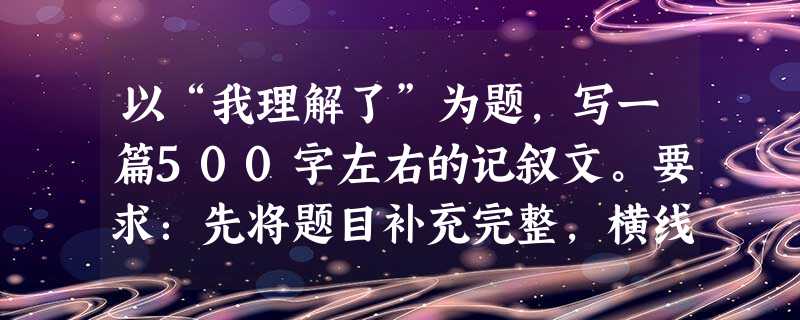 以“我理解了”为题,写一篇500字左右的记叙文。要求:先将题目补充完整,横线上可填写“老师”、“幸福”┅┅以记叙文为主,也要有适当的议论抒情。 以“我理解了”为题,写一篇500字左右的记叙文。要求:先将题目补充完整,横线上可填写“老师”、“幸福”┅┅以记叙文为主,也要有适当的议论抒情。