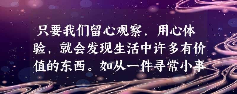 只要我们留心观察,用心体验,就会发现生活中许多有价值的东西。如从一件寻常小事中感悟出一个道理,在学习过程中发现一种有效的方法,在与人交往中察觉到一份真 只要我们留心观察,用心体验,就会发现生活中许多有价值的东西。如从一件寻常小事中感悟出一个道理,在学习过程中发现一种有效的方法,在与人交往中察觉到一份真