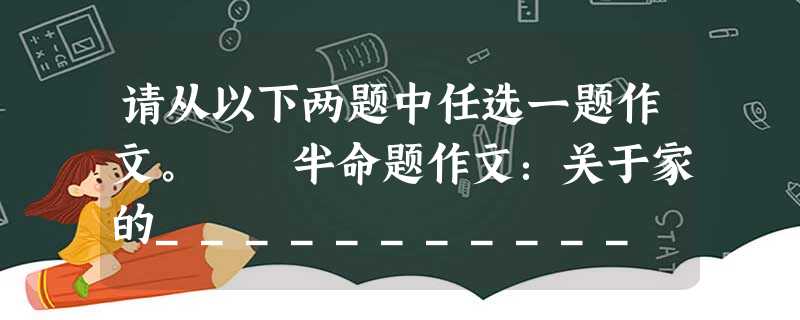 请从以下两题中任选一题作文。 半命题作文:关于家的___________ 要求:①先将题目补充完整,然后作文;②立意自定;③文体除诗歌和议论文外 请从以下两题中任选一题作文。 半命题作文:关于家的___________ 要求:①先将题目补充完整,然后作文;②立意自定;③文体除诗歌和议论文外