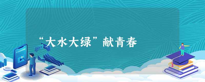 “大水大绿”献青春 “大水大绿”献青春