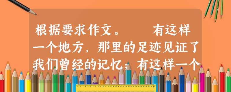 根据要求作文。 有这样一个地方,那里的足迹见证了我们曾经的记忆;有这样一个地方,那里的景色让我们一度心驰神往;有这样一个地方,它让我们的喜怒哀乐得以尽情 根据要求作文。 有这样一个地方,那里的足迹见证了我们曾经的记忆;有这样一个地方,那里的景色让我们一度心驰神往;有这样一个地方,它让我们的喜怒哀乐得以尽情